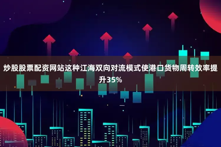 炒股股票配资网站这种江海双向对流模式使港口货物周转效率提升35%