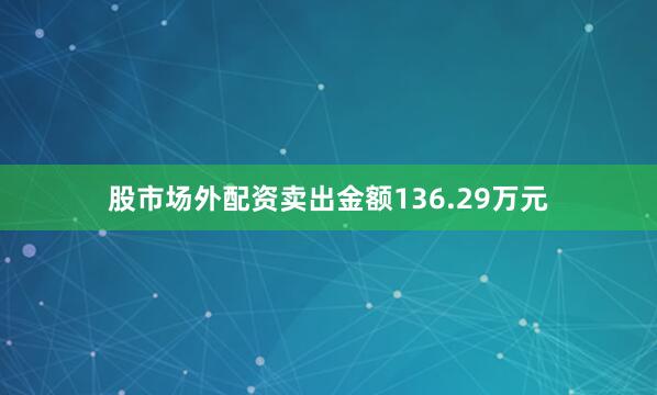 股市场外配资卖出金额136.29万元