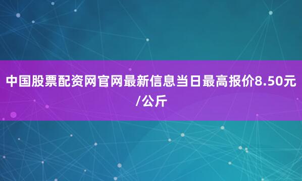 中国股票配资网官网最新信息当日最高报价8.50元/公斤