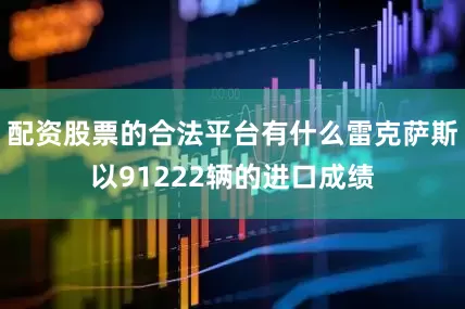 配资股票的合法平台有什么雷克萨斯以91222辆的进口成绩