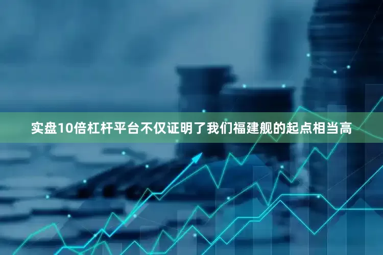 实盘10倍杠杆平台不仅证明了我们福建舰的起点相当高