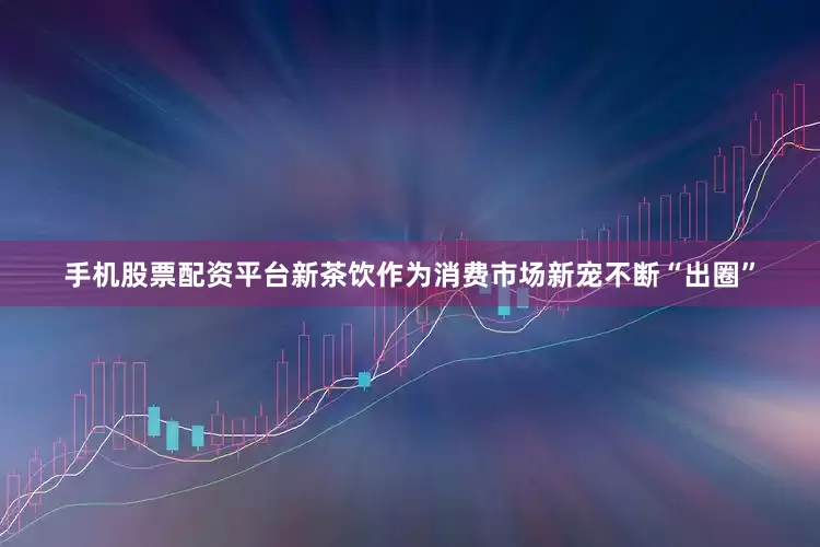 手机股票配资平台新茶饮作为消费市场新宠不断“出圈”